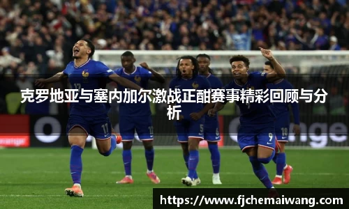 克罗地亚与塞内加尔激战正酣赛事精彩回顾与分析